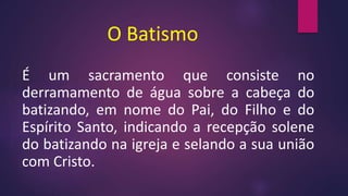 O Batismo
É um sacramento que consiste no
derramamento de água sobre a cabeça do
batizando, em nome do Pai, do Filho e do
Espírito Santo, indicando a recepção solene
do batizando na igreja e selando a sua união
com Cristo.
 
