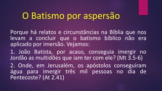 O Batismo por aspersão
Porque há relatos e circunstâncias na Bíblia que nos
levam a concluir que o batismo bíblíco não era
aplicado por imersão. Vejamos:
1. João Batista, por acaso, conseguia imergir no
Jordão as multidões que iam ter com ele? (Mt 3.5-6)
2. Onde, em Jerusalém, os apóstolos conseguiram
água para imergir três mil pessoas no dia de
Pentecoste? (At 2.41)
 