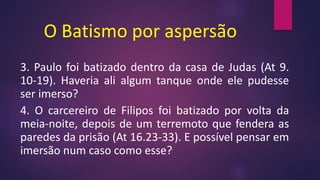 O Batismo por aspersão
3. Paulo foi batizado dentro da casa de Judas (At 9.
10-19). Haveria ali algum tanque onde ele pudesse
ser imerso?
4. O carcereiro de Filipos foi batizado por volta da
meia-noite, depois de um terremoto que fendera as
paredes da prisão (At 16.23-33). E possível pensar em
imersão num caso como esse?
 