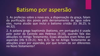 Batismo por aspersão
1. As profecias sobre a nova era, a dispensação da graça, falam
da purificação dos povos pelo derramamento de água sobre
eles, numa alusão que inclui o batismo cristão (Ez 36.25; Is
44.32).
2. A palavra grega baptismós (batismo, em português) é usada
pelo autor da Epístola aos Hebreus (9.10), quando fala das
abluções no Antigo Testamento. Essas abluções eram feitas por
aspersão (Hb 9.19-21; Nm 8.7). Se no Antigo Testamento as
abluções eram por aspersão, por que teriam de ser diferentes
no Novo Testamento?
 