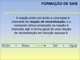 FORMAÇÃO DE SAIS
 A reação entre um ácido e uma base é
chamada de reação de neutralização, e o
composto iônico produzido na reação é
chamado sal. A forma geral de uma reação
de neutralização em solução aquosa é:
Ácido + Base Sal + Água
 