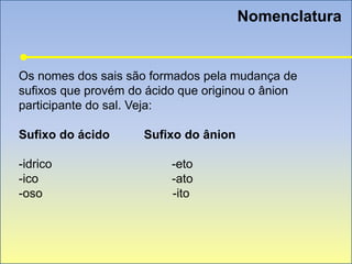 Nomenclatura
Os nomes dos sais são formados pela mudança de
sufixos que provém do ácido que originou o ânion
participante do sal. Veja:
Sufixo do ácido Sufixo do ânion
-idrico -eto
-ico -ato
-oso -ito
 