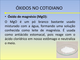 ÓXIDOS NO COTIDIANO
• Óxido de magnésio (MgO):
O MgO é um pó branco bastante usado
misturado com a água, formando uma solução
conhecida como leite de magnésia. É usada
como antiácido estomacal, pois reage com o
ácido clorídrico em nosso estômago e neutraliza
o meio.
 