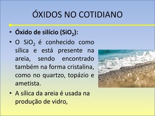ÓXIDOS NO COTIDIANO
• Óxido de silício (SiO2):
• O SiO2 é conhecido como
sílica e está presente na
areia, sendo encontrado
também na forma cristalina,
como no quartzo, topázio e
ametista.
• A sílica da areia é usada na
produção de vidro,
 