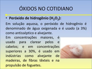 ÓXIDOS NO COTIDIANO
• Peróxido de hidrogênio (H2O2):
Em solução aquosa, o peróxido de hidrogênio é
denominado de água oxigenada e é usado (a 3%)
como antisséptico e alvejante.
Em concentrações maiores, é
usado para clarear pelos e
cabelos; e em concentrações
superiores a 30%, é usado em
indústrias como alvejante de
madeiras, de fibras têxteis e na
propulsão de foguetes.
 