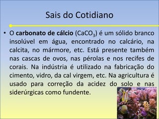 Sais do Cotidiano
• O carbonato de cálcio (CaCO3) é um sólido branco
insolúvel em água, encontrado no calcário, na
calcita, no mármore, etc. Está presente também
nas cascas de ovos, nas pérolas e nos recifes de
corais. Na indústria é utilizado na fabricação do
cimento, vidro, da cal virgem, etc. Na agricultura é
usado para correção da acidez do solo e nas
siderúrgicas como fundente.
 