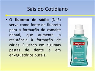 Sais do Cotidiano
• O fluoreto de sódio (NaF)
serve como fonte de fluoreto
para a formação do esmalte
dental, que aumenta a
resistência à formação de
cáries. É usado em algumas
pastas de dente e em
enxaguatórios bucais.
 