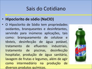 Sais do Cotidiano
• Hipoclorito de sódio (NaClO)
• O Hipoclorito de Sódio tem propriedades
oxidantes, branqueantes e desinfetantes,
servindo para inúmeras aplicações, tais
como: branqueamento de celulose e
têxteis, desinfecção de água potável,
tratamento de efluentes industriais,
tratamento de piscinas, desinfecção
hospitalar, produção de água sanitária,
lavagem de frutas e legumes, além de agir
como intermediário na produção de
diversos produtos químicos.
 