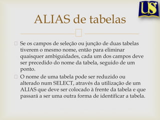 ALIAS de tabelas
Se os campos de seleção ou junção de duas tabelas
tiverem o mesmo nome, então para eliminar
quaisquer ambiguidades, cada um dos campos deve
ser precedido do nome da tabela, seguido de um
ponto.
O nome de uma tabela pode ser reduzido ou
alterado num SELECT, através da utilização de um
ALIAS que deve ser colocado à frente da tabela e que
passará a ser uma outra forma de identificar a tabela.

 