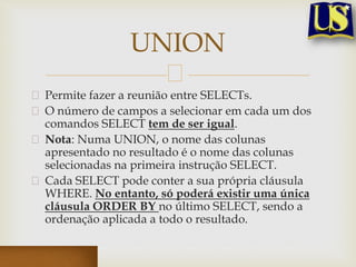 UNION
Permite fazer a reunião entre SELECTs.
O número de campos a selecionar em cada um dos
comandos SELECT tem de ser igual.
Nota: Numa UNION, o nome das colunas
apresentado no resultado é o nome das colunas
selecionadas na primeira instrução SELECT.
Cada SELECT pode conter a sua própria cláusula
WHERE. No entanto, só poderá existir uma única
cláusula ORDER BY no último SELECT, sendo a
ordenação aplicada a todo o resultado.

 