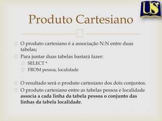 Produto Cartesiano
O produto cartesiano é a associação N:N entre duas
tabelas;
Para juntar duas tabelas bastará fazer:
SELECT *
FROM pessoa, localidade

O resultado será o produto cartesiano dos dois conjuntos.
O produto cartesiano entre as tabelas pessoa e localidade
associa a cada linha da tabela pessoa o conjunto das
linhas da tabela localidade.

 