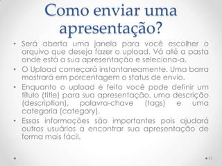 Como enviar uma
apresentação?
• Será aberta uma janela para você escolher o
arquivo que deseja fazer o upload. Vá até a pasta
onde está a sua apresentação e seleciona-a.
• O Upload começará instantaneamente. Uma barra
mostrará em porcentagem o status de envio.
• Enquanto o upload é feito você pode definir um
título (title) para sua apresentação, uma descrição
(description), palavra-chave (tags) e uma
categoria (category).
• Essas informações são importantes pois ajudará
outros usuários a encontrar sua apresentação de
forma mais fácil.
11
 