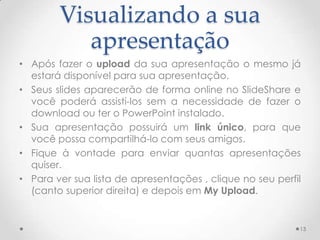 Visualizando a sua
apresentação
• Após fazer o upload da sua apresentação o mesmo já
estará disponível para sua apresentação.
• Seus slides aparecerão de forma online no SlideShare e
você poderá assisti-los sem a necessidade de fazer o
download ou ter o PowerPoint instalado.
• Sua apresentação possuirá um link único, para que
você possa compartilhá-lo com seus amigos.
• Fique à vontade para enviar quantas apresentações
quiser.
• Para ver sua lista de apresentações , clique no seu perfil
(canto superior direita) e depois em My Upload.
13
 