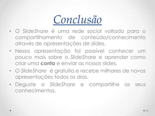 Conclusão
• O SlideShare é uma rede social voltado para o
compartilhamento de conteúdo/conhecimento
através de apresentações de slides.
• Nessa apresentação foi possível conhecer um
pouco mais sobre o SlideShare e aprender como
criar uma conta e enviar as nossos slides.
• O SlideShare é gratuita e recebe milhares de novas
apresentações todos os dias.
• Deguste o SlideShare e compartilhe os seus
conhecimentos.
15
 