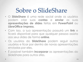 Sobre o SlideShare
• O SlideShare é uma rede social onde os usuários
podem criar suas contas e enviar as suas
apresentações de slides feitas em PowerPoint ou
LibreOffice Impress.
• Com isso, a sua apresentação possuirá um link e
ficará disponível para que qualquer pessoa assista
aos seus slides de forma online.
• Os usuários do SlideShare podem seguir outros
usuários e ficar por dentro de novas apresentações
enviadas por eles.
• É possível também incorporar as apresentações do
SlideShare para outros sites.
4
 