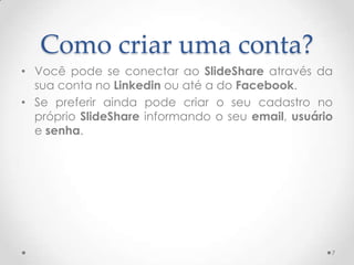Como criar uma conta?
• Você pode se conectar ao SlideShare através da
sua conta no Linkedin ou até a do Facebook.
• Se preferir ainda pode criar o seu cadastro no
próprio SlideShare informando o seu email, usuário
e senha.
7
 