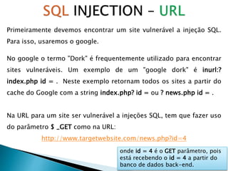 Primeiramente devemos encontrar um site vulnerável a injeção SQL.
Para isso, usaremos o google.
No google o termo "Dork" é frequentemente utilizado para encontrar
sites vulneráveis. Um exemplo de um "google dork" é inurl:?
index.php id = . Neste exemplo retornam todos os sites a partir do
cache do Google com a string index.php? id = ou ? news.php id = .
Na URL para um site ser vulnerável a injeções SQL, tem que fazer uso
do parâmetro $ _GET como na URL:
http://www.targetwebsite.com/news.php?id=4
onde id = 4 é o GET parâmetro, pois
está recebendo o id = 4 a partir do
banco de dados back-end.
 