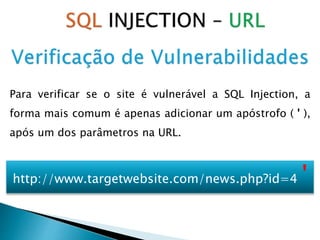 Para verificar se o site é vulnerável a SQL Injection, a
forma mais comum é apenas adicionar um apóstrofo ( ' ),
após um dos parâmetros na URL.
http://www.targetwebsite.com/news.php?id=4 '
 