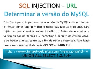 Este é um passo importante: se a versão do MySQL é menor do que
5, então temos que adivinhar o nome das tabelas e colunas para
injetar o que é muitas vezes trabalhoso. Antes de encontrar a
versão da coluna, temos que encontrar o número da coluna visível
para injetar a nossa consulta, a fim de obter o resultado. Para fazer
isso, vamos usar as declarações SELECT e UNION ALL.
http://www.targetwebsite.com/news.php?id=4
UNION ALL SELECT 1,2,3,4–
 