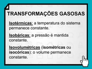TRANSFORMAÇÕES GASOSAS
Isotérmicas: a temperatura do sistema
permanece constante.
Isobáricas: a pressão é mantida
constante.
Isovolumétricas (isométricas ou
isocóricas): o volume permanece
constante.
 