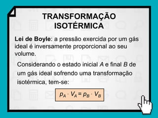 TRANSFORMAÇÃO
           ISOTÉRMICA
Lei de Boyle: a pressão exercida por um gás
ideal é inversamente proporcional ao seu
volume.
Considerando o estado inicial A e final B de
um gás ideal sofrendo uma transformação
isotérmica, tem-se:
               pA  VA = pB  VB
 