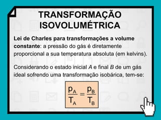 TRANSFORMAÇÃO
         ISOVOLUMÉTRICA
Lei de Charles para transformações a volume
constante: a pressão do gás é diretamente
proporcional a sua temperatura absoluta (em kelvins).

Considerando o estado inicial A e final B de um gás
ideal sofrendo uma transformação isobárica, tem-se:

                     p A pB
                        
                     TA TB
 