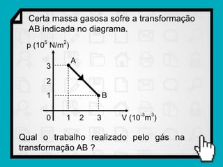 Certa massa gasosa sofre a transformação
  AB indicada no diagrama.
     5    2
 p (10 N/m )
               A
      3
      2
      1                    B

                                   -3   3
      0    1       2   3       V (10 m )

Qual o trabalho realizado pelo gás na
transformação AB ?
 
