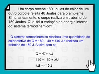 Um corpo recebe 180 Joules de calor de um
outro corpo e rejeita 40 Joules para o ambiente.
Simultaneamente, o corpo realiza um trabalho de
150 Joules. Qual foi a variação da energia interna
do sistema termodinâmico?

  O sistema termodinâmico recebeu uma quantidade de
calor efetiva de Q = 180 – 40 = 140 J e realizou um
trabalho de 150 J. Assim, tem-se:

                 Q = T + U
                 140 = 150 + U
                 U = - 10 J
 