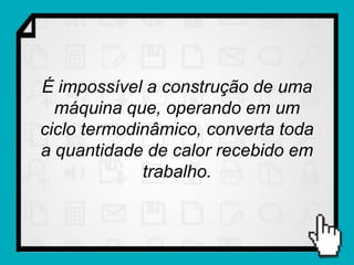 É impossível a construção de uma
  máquina que, operando em um
ciclo termodinâmico, converta toda
a quantidade de calor recebido em
             trabalho.
 