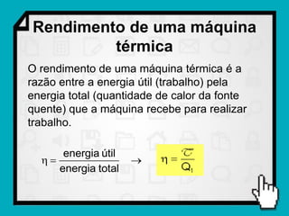 Rendimento de uma máquina
         térmica
O rendimento de uma máquina térmica é a
razão entre a energia útil (trabalho) pela
energia total (quantidade de calor da fonte
quente) que a máquina recebe para realizar
trabalho.

      energia útil
                   
     energia total
 