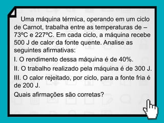 Uma máquina térmica, operando em um ciclo
de Carnot, trabalha entre as temperaturas de –
73ºC e 227ºC. Em cada ciclo, a máquina recebe
500 J de calor da fonte quente. Analise as
seguintes afirmativas:
I. O rendimento dessa máquina é de 40%.
II. O trabalho realizado pela máquina é de 300 J.
III. O calor rejeitado, por ciclo, para a fonte fria é
de 200 J.
Quais afirmações são corretas?
 
