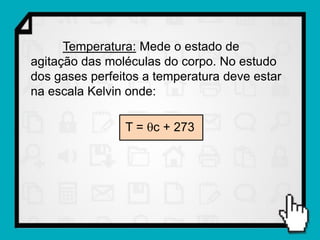 Temperatura: Mede o estado de
agitação das moléculas do corpo. No estudo
dos gases perfeitos a temperatura deve estar
na escala Kelvin onde:

                T = c + 273
 