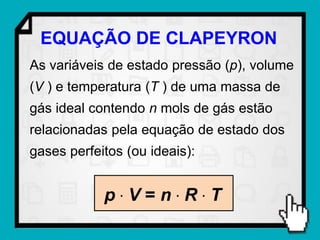EQUAÇÃO DE CLAPEYRON
As variáveis de estado pressão (p), volume
(V ) e temperatura (T ) de uma massa de
gás ideal contendo n mols de gás estão
relacionadas pela equação de estado dos
gases perfeitos (ou ideais):


            pV=nRT
 
