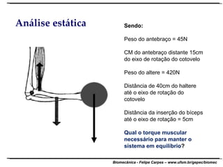 Análise estática Sendo: Peso do antebraço = 45N CM do antebraço distante 15cm do eixo de rotação do cotovelo Peso do altere = 420N Distância de 40cm do haltere até o eixo de rotação do cotovelo Distância da inserção do bíceps até o eixo de rotação = 5cm Qual o torque muscular necessário para manter o sistema em equilíbrio ? 