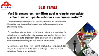 SER TIME!
Você já pensou em identificar qual a relação que existe
entre a sua equipe de trabalho e um time esportivo?
•Time é um conjunto de pessoas com conhecimentos e habilidades
diferentes, que integradas buscam uma ação em comum, para
atingir uma meta.
•Os membros de um time conhecem a cultura e o processo de
trabalho a ser realizado. São pessoas que podem ter um líder
ou podem se auto organizar para gerir um time, pois todos os
membros retêm informações das etapas de trabalho.
•Geralmente um time tem perfil motivador, empreendedor,
integrado e comprometido com a entrega. Todos os membros
trabalham focando no resultado.
 