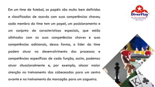 Em um time de futebol, os papéis são muito bem definidos
e classificados de acordo com suas competências chaves;
cada membro do time tem um papel, um posicionamento e
um conjunto de características especiais, que estão
alinhados com as suas competências chaves e suas
competências adicionais, dessa forma, o líder do time
podem atuar no desenvolvimento dos processos e
competências específicas de cada função, assim, podemos
atuar situacionalmente e, por exemplo, alocar maior
atenção no treinamento das cabeceadas para um centro
avante e no treinamento da marcação para um zagueiro.
 