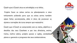 Coach que é Coach atua no estratégico e no tático.
Projeta fazer as coisas certas no planejamento e atua
taticamente cuidando para que as coisas certas também
sejam feitas corretamente, além é claro de promover os
ajustes e correções de curso sempre que necessário.
Coach que é Coach se compromete com as metas, objetivos e
desafios dos seus Coachees e por isso direciona, ensina,
treina, motiva cobra, projeta passos e ações, estabelece
planos e gerencia o progresso dos seus colaboradores.
 