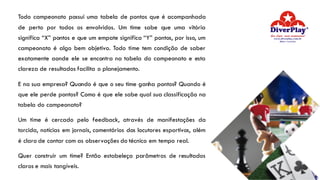 Todo campeonato possui uma tabela de pontos que é acompanhada
de perto por todos os envolvidos. Um time sabe que uma vitória
significa “X” pontos e que um empate significa “Y” pontos, por isso, um
campeonato é algo bem objetivo. Todo time tem condição de saber
exatamente aonde ele se encontra na tabela do campeonato e esta
clareza de resultados facilita o planejamento.
E na sua empresa? Quando é que o seu time ganha pontos? Quando é
que ele perde pontos? Como é que ele sabe qual sua classificação na
tabela do campeonato?
Um time é cercado pelo feedback, através de manifestações da
torcida, notícias em jornais, comentários dos locutores esportivos, além
é claro de contar com as observações do técnico em tempo real.
Quer construir um time? Então estabeleça parâmetros de resultados
claros e mais tangíveis.
 