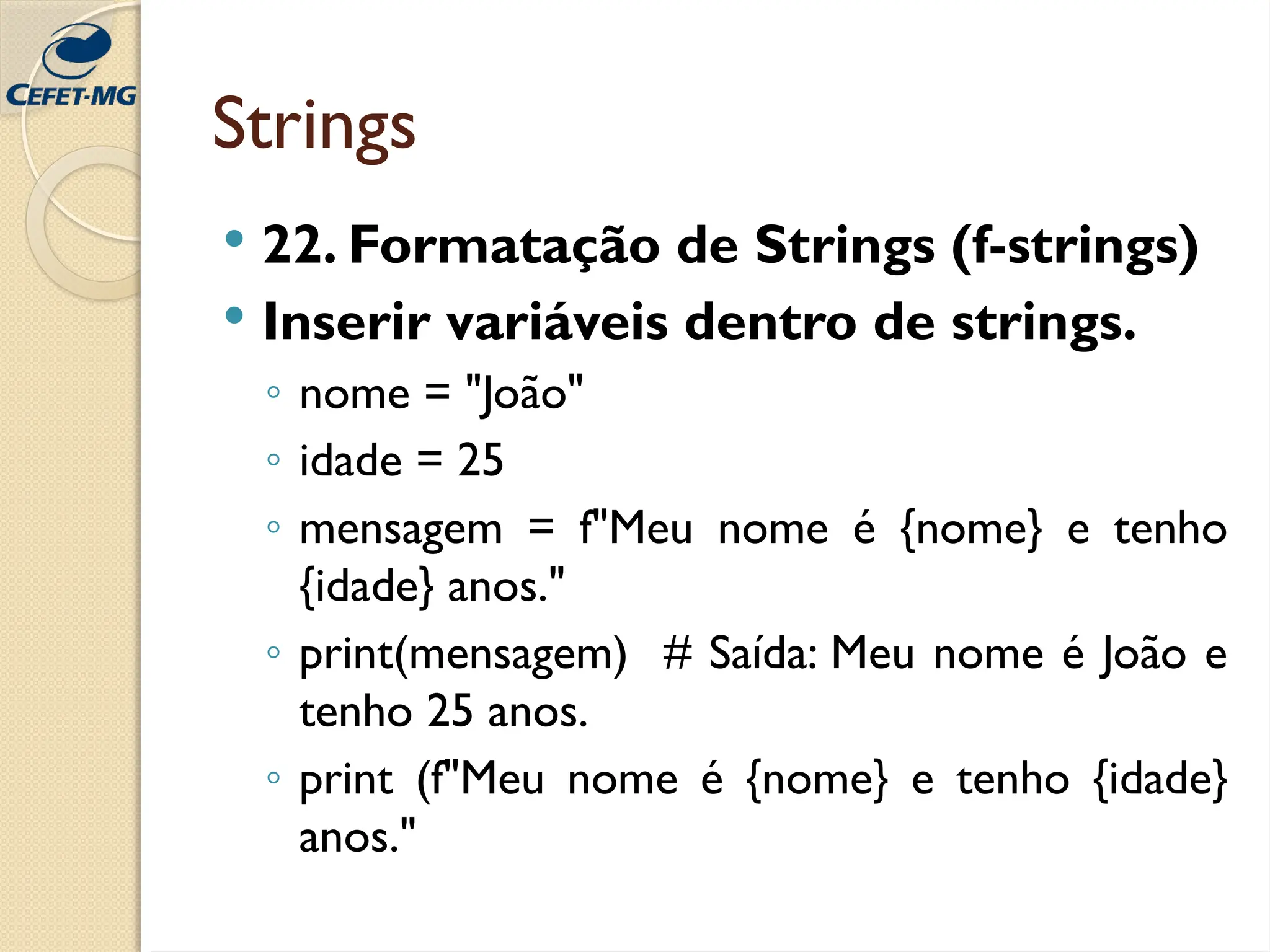 Strings
 22. Formatação de Strings (f-strings)
 Inserir variáveis dentro de strings.
◦ nome = "João"
◦ idade = 25
◦ mensagem = f"Meu nome é {nome} e tenho
{idade} anos."
◦ print(mensagem) # Saída: Meu nome é João e
tenho 25 anos.
◦ print (f"Meu nome é {nome} e tenho {idade}
anos."
 