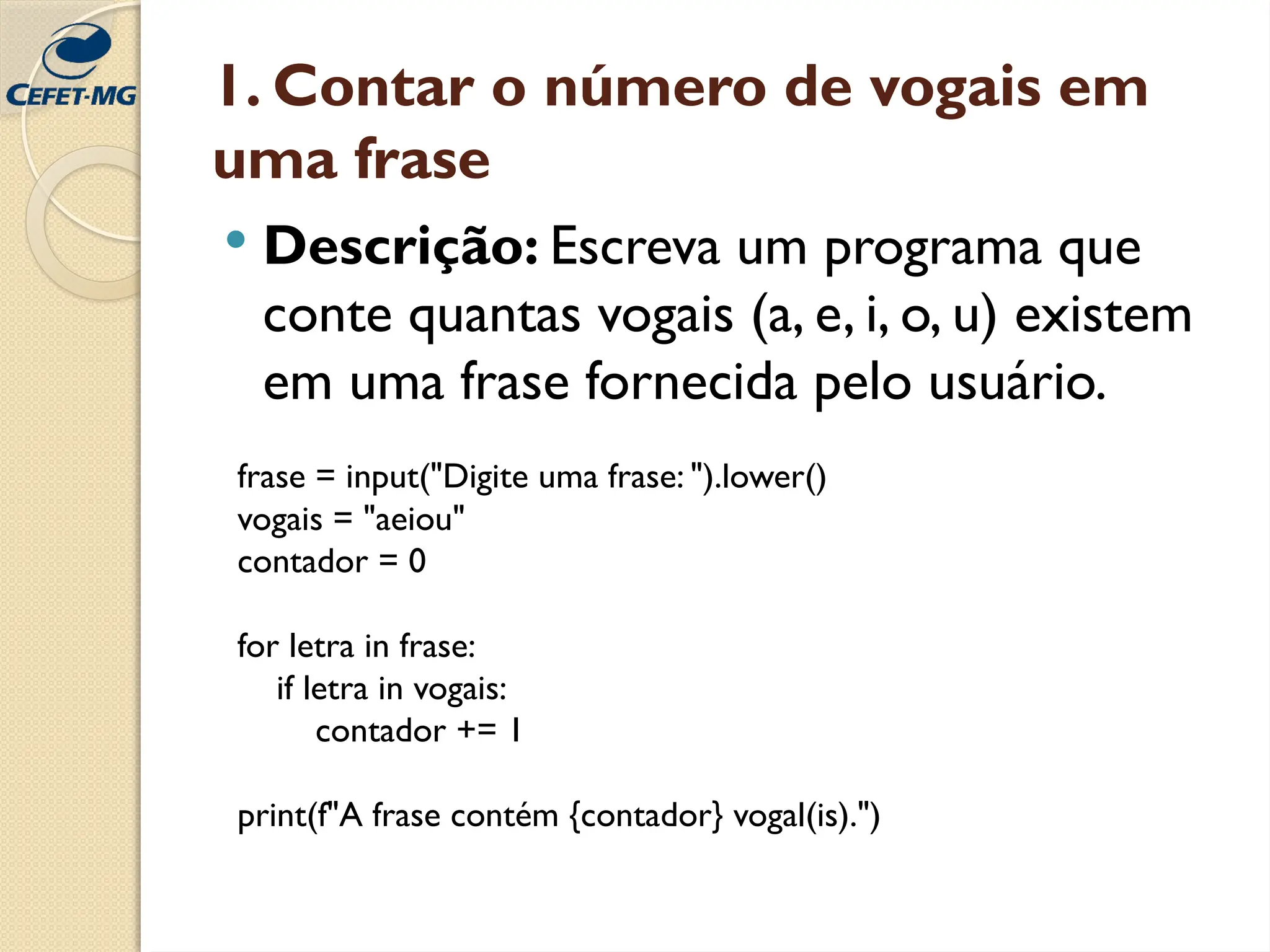 1. Contar o número de vogais em
uma frase
 Descrição: Escreva um programa que
conte quantas vogais (a, e, i, o, u) existem
em uma frase fornecida pelo usuário.
frase = input("Digite uma frase: ").lower()
vogais = "aeiou"
contador = 0
for letra in frase:
if letra in vogais:
contador += 1
print(f"A frase contém {contador} vogal(is).")
 