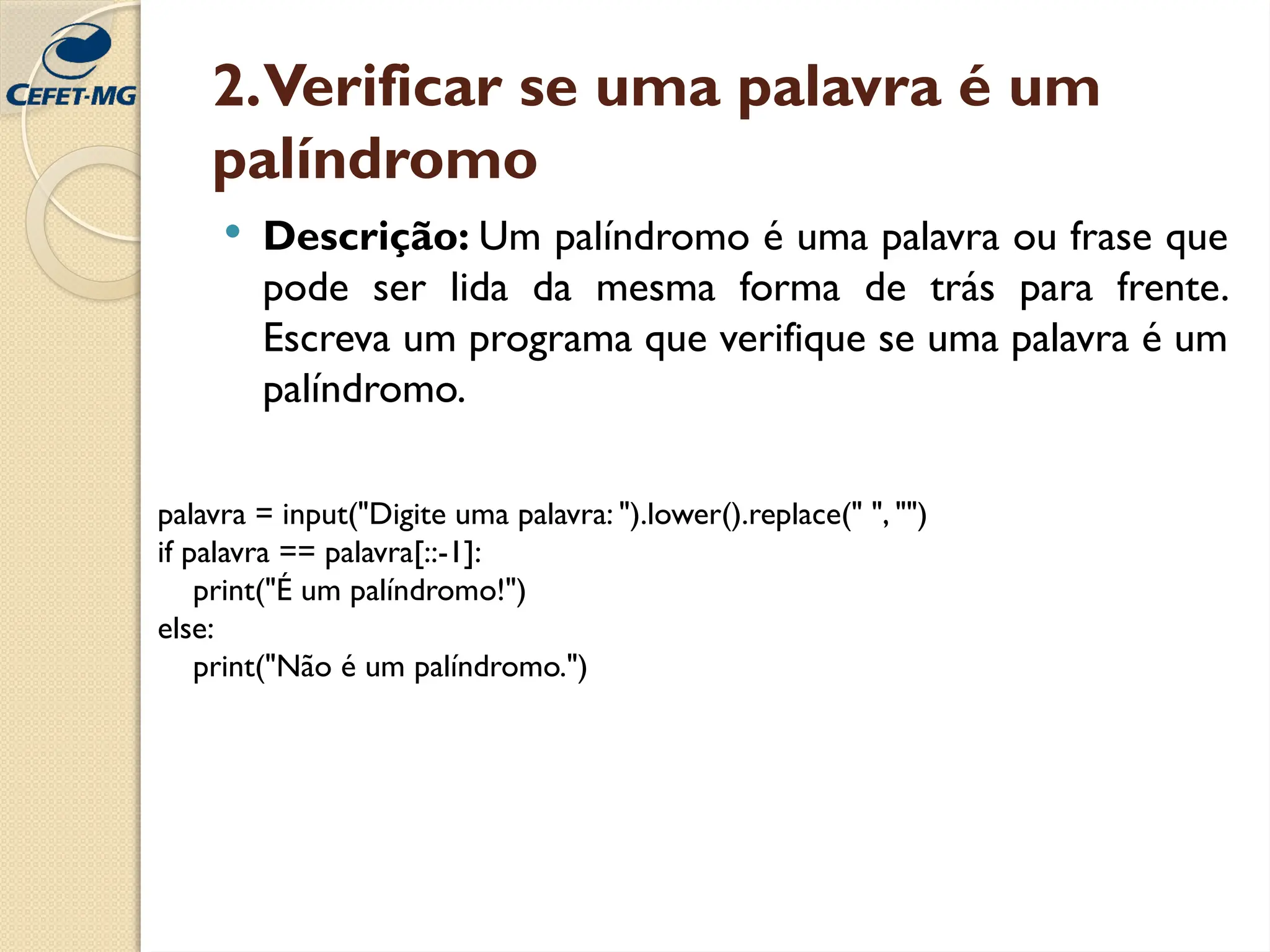 2.Verificar se uma palavra é um
palíndromo
 Descrição: Um palíndromo é uma palavra ou frase que
pode ser lida da mesma forma de trás para frente.
Escreva um programa que verifique se uma palavra é um
palíndromo.
palavra = input("Digite uma palavra: ").lower().replace(" ", "")
if palavra == palavra[::-1]:
print("É um palíndromo!")
else:
print("Não é um palíndromo.")
 