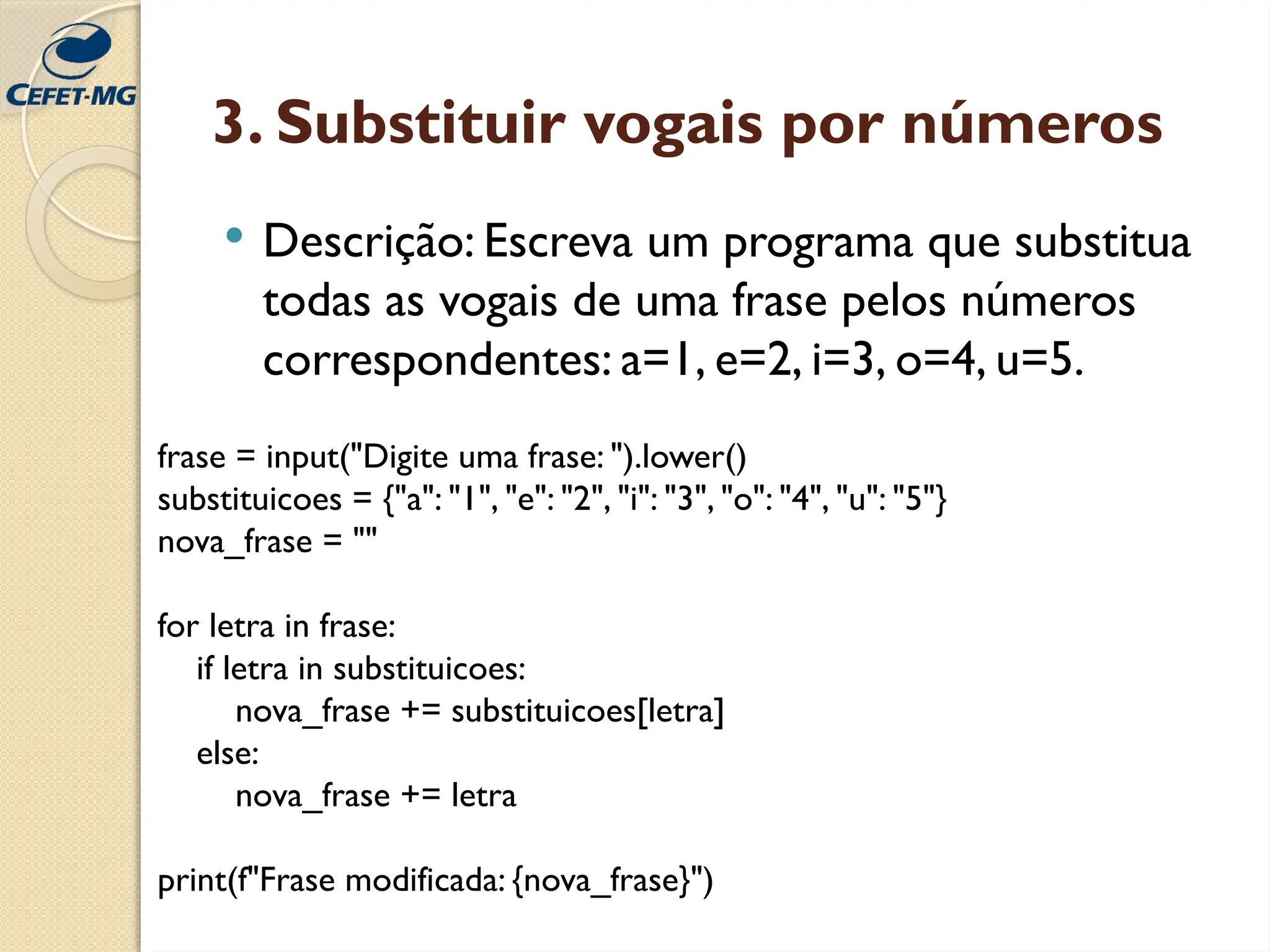 3. Substituir vogais por números
 Descrição: Escreva um programa que substitua
todas as vogais de uma frase pelos números
correspondentes: a=1, e=2, i=3, o=4, u=5.
frase = input("Digite uma frase: ").lower()
substituicoes = {"a": "1", "e": "2", "i": "3", "o": "4", "u": "5"}
nova_frase = ""
for letra in frase:
if letra in substituicoes:
nova_frase += substituicoes[letra]
else:
nova_frase += letra
print(f"Frase modificada: {nova_frase}")
 