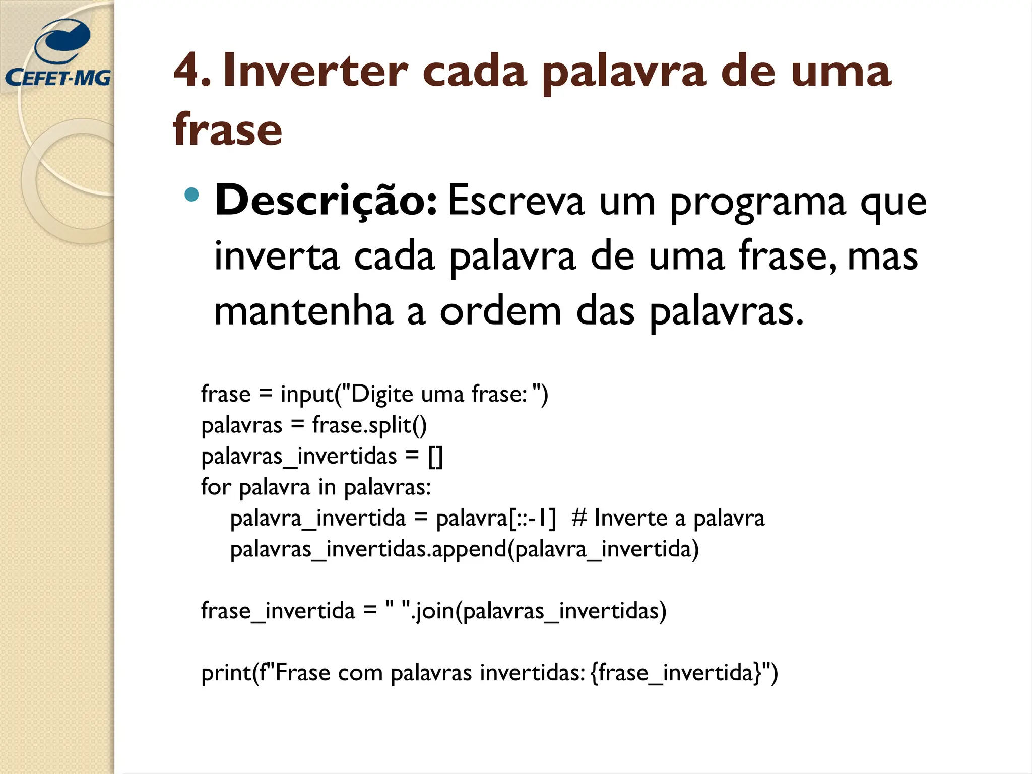 4. Inverter cada palavra de uma
frase
 Descrição: Escreva um programa que
inverta cada palavra de uma frase, mas
mantenha a ordem das palavras.
frase = input("Digite uma frase: ")
palavras = frase.split()
palavras_invertidas = []
for palavra in palavras:
palavra_invertida = palavra[::-1] # Inverte a palavra
palavras_invertidas.append(palavra_invertida)
frase_invertida = " ".join(palavras_invertidas)
print(f"Frase com palavras invertidas: {frase_invertida}")
 