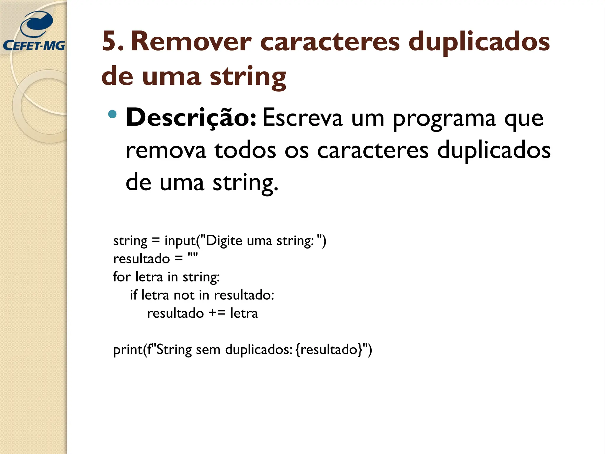 5. Remover caracteres duplicados
de uma string
 Descrição: Escreva um programa que
remova todos os caracteres duplicados
de uma string.
string = input("Digite uma string: ")
resultado = ""
for letra in string:
if letra not in resultado:
resultado += letra
print(f"String sem duplicados: {resultado}")
 