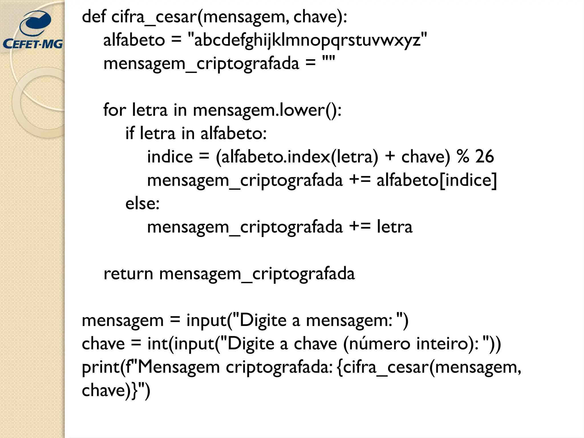 def cifra_cesar(mensagem, chave):
alfabeto = "abcdefghijklmnopqrstuvwxyz"
mensagem_criptografada = ""
for letra in mensagem.lower():
if letra in alfabeto:
indice = (alfabeto.index(letra) + chave) % 26
mensagem_criptografada += alfabeto[indice]
else:
mensagem_criptografada += letra
return mensagem_criptografada
mensagem = input("Digite a mensagem: ")
chave = int(input("Digite a chave (número inteiro): "))
print(f"Mensagem criptografada: {cifra_cesar(mensagem,
chave)}")
 