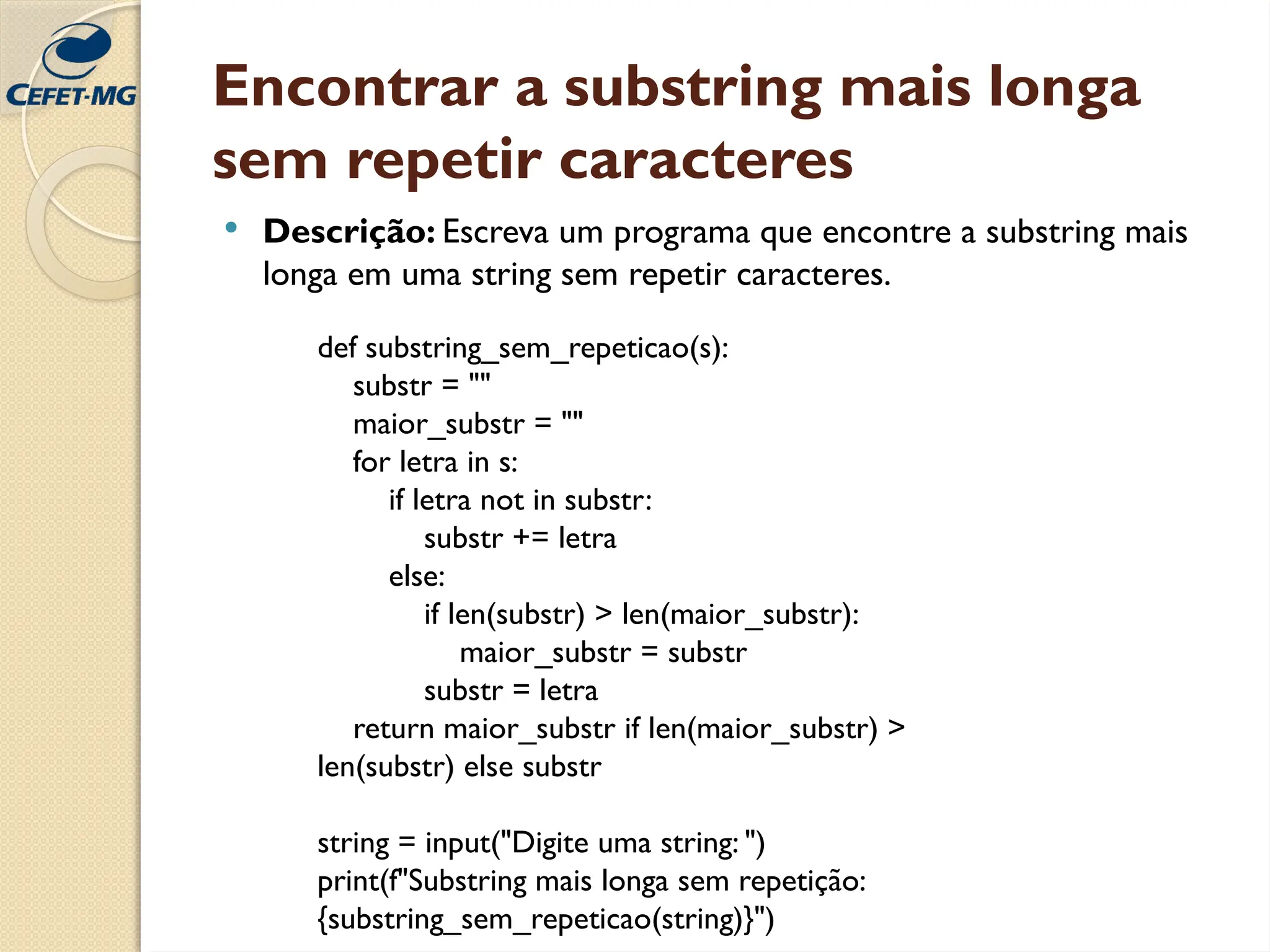 Encontrar a substring mais longa
sem repetir caracteres
 Descrição: Escreva um programa que encontre a substring mais
longa em uma string sem repetir caracteres.
def substring_sem_repeticao(s):
substr = ""
maior_substr = ""
for letra in s:
if letra not in substr:
substr += letra
else:
if len(substr) > len(maior_substr):
maior_substr = substr
substr = letra
return maior_substr if len(maior_substr) >
len(substr) else substr
string = input("Digite uma string: ")
print(f"Substring mais longa sem repetição:
{substring_sem_repeticao(string)}")
 