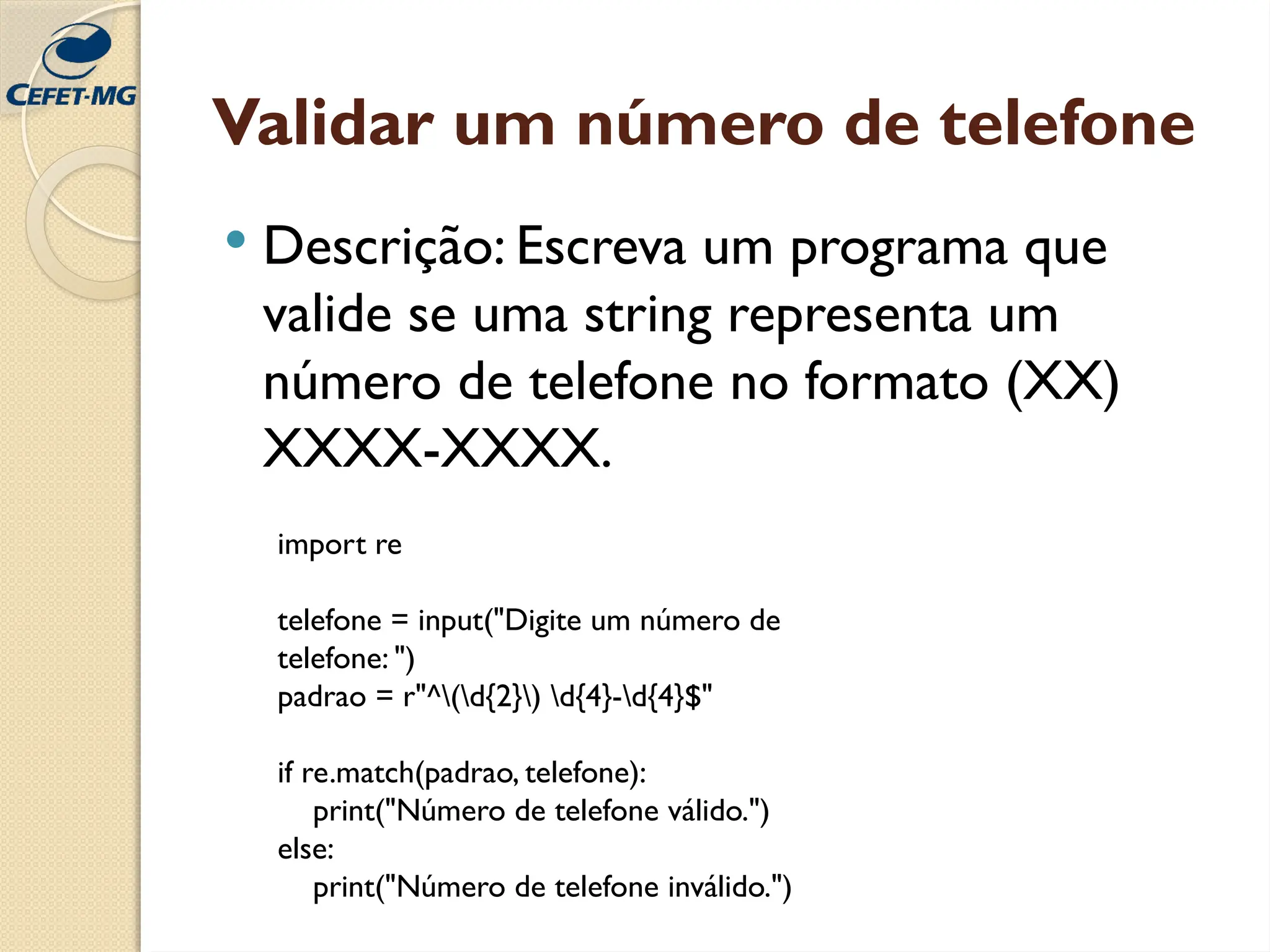 Validar um número de telefone
 Descrição: Escreva um programa que
valide se uma string representa um
número de telefone no formato (XX)
XXXX-XXXX.
import re
telefone = input("Digite um número de
telefone: ")
padrao = r"^(d{2}) d{4}-d{4}$"
if re.match(padrao, telefone):
print("Número de telefone válido.")
else:
print("Número de telefone inválido.")
 